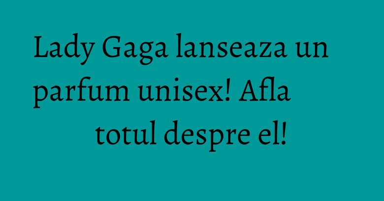 Lady Gaga lanseaza un parfum unisex! Afla totul despre el! Lady Gaga lanseaza un parfum unisex! Afla totul despre el!
