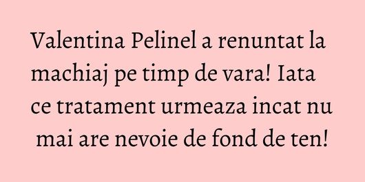 Valentina Pelinel a renuntat la machiaj pe timp de vara! Iata ce tratament urmeaza incat nu mai are nevoie de fond de ten!