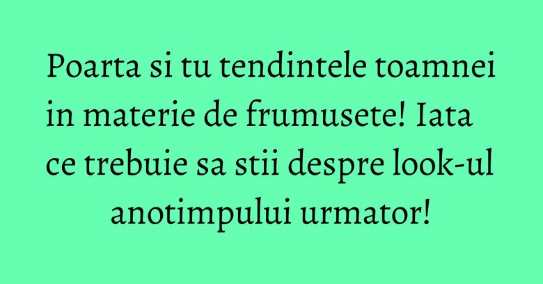 Poarta si tu tendintele toamnei in materie de frumusete! Iata ce trebuie sa stii despre look-ul anotimpului urmator!