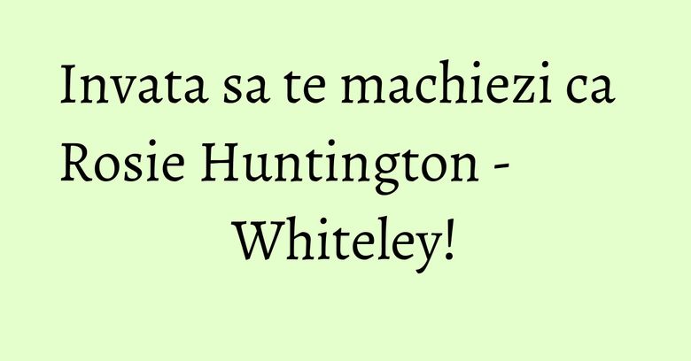Invata sa te machiezi ca Rosie Huntington - Whiteley! Invata sa te machiezi ca Rosie Huntington - Whiteley!