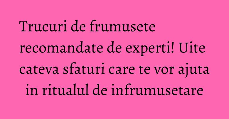 Trucuri de frumusete recomandate de experti! Uite cateva sfaturi care te vor ajuta in ritualul de infrumusetare