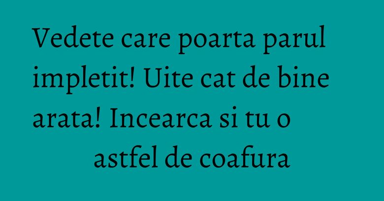 Vedete care poarta parul impletit! Uite cat de bine arata! Incearca si tu o astfel de coafura Vedete care poarta parul impletit! Uite cat de bine arata! Incearca si tu o astfel de coafura