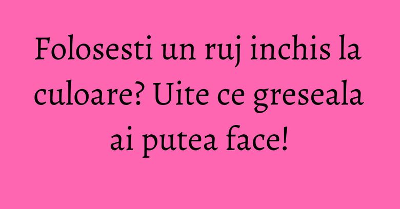 Folosesti un ruj inchis la culoare? Uite ce greseala ai putea face! Folosesti un ruj inchis la culoare? Uite ce greseala ai putea face!