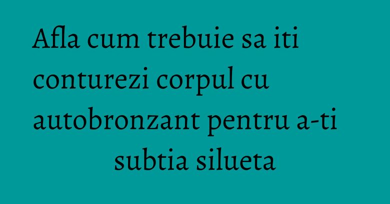 Afla cum trebuie sa iti conturezi corpul cu autobronzant pentru a-ti subtia silueta Afla cum trebuie sa iti conturezi corpul cu autobronzant pentru a-ti subtia silueta