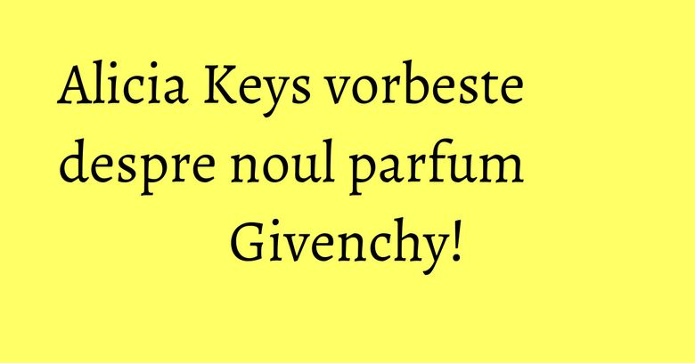 Alicia Keys vorbeste despre noul parfum Givenchy! Alicia Keys vorbeste despre noul parfum Givenchy!