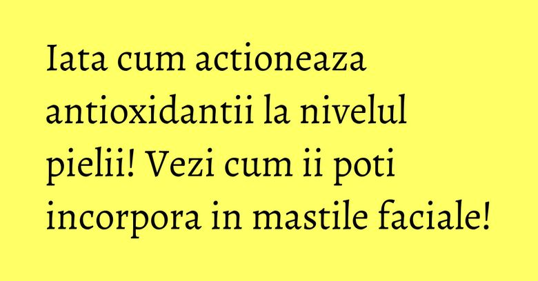 Iata cum actioneaza antioxidantii la nivelul pielii! Vezi cum ii poti incorpora in mastile faciale! Iata cum actioneaza antioxidantii la nivelul pielii! Vezi cum ii poti incorpora in mastile faciale!