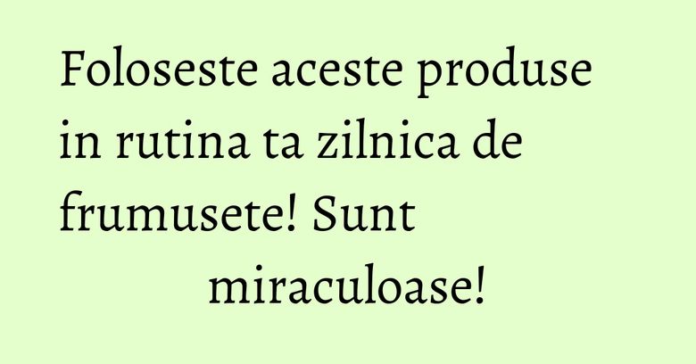 Foloseste aceste produse in rutina ta zilnica de frumusete! Sunt miraculoase!