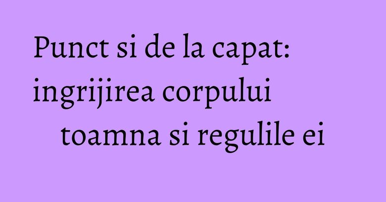 Punct si de la capat: ingrijirea corpului toamna si regulile ei Punct si de la capat: ingrijirea corpului toamna si regulile ei