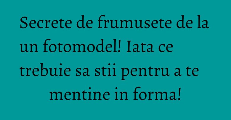 Secrete de frumusete de la un fotomodel! Iata ce trebuie sa stii pentru a te mentine in forma!