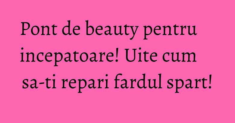 Pont de beauty pentru incepatoare! Uite cum sa-ti repari fardul spart! Pont de beauty pentru incepatoare! Uite cum sa-ti repari fardul spart!