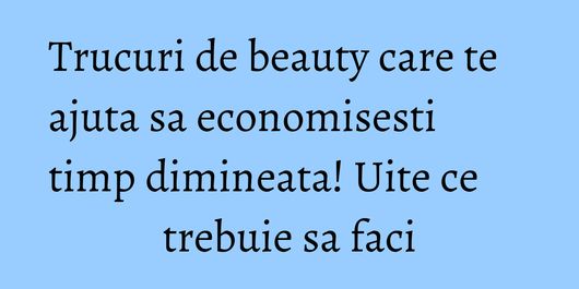 Trucuri de beauty care te ajuta sa economisesti timp dimineata! Uite ce trebuie sa faci