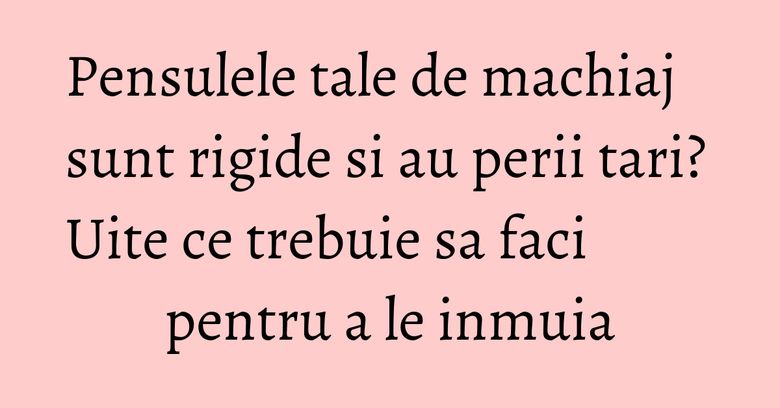 Pensulele tale de machiaj sunt rigide si au perii tari? Uite ce trebuie sa faci pentru a le inmuia