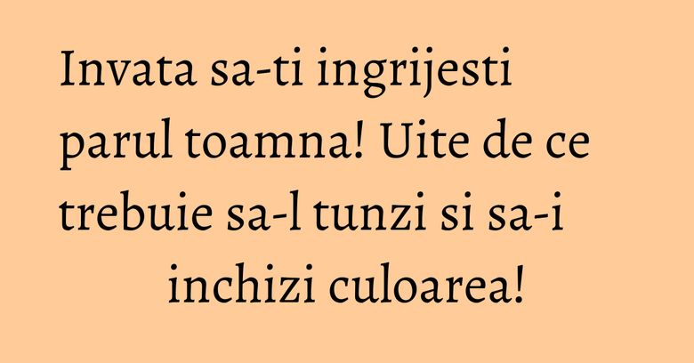 Invata sa-ti ingrijesti parul toamna! Uite de ce trebuie sa-l tunzi si sa-i inchizi culoarea!