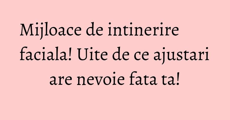 Mijloace de intinerire faciala! Uite de ce ajustari are nevoie fata ta!