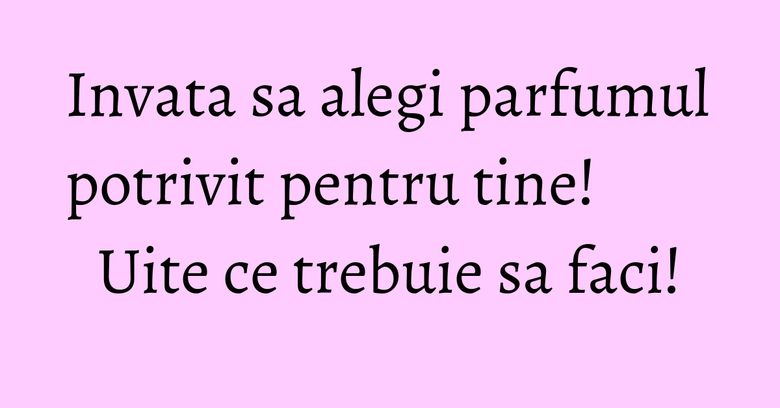 Invata sa alegi parfumul potrivit pentru tine! Uite ce trebuie sa faci!