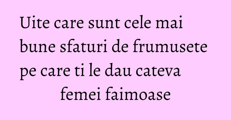 Uite care sunt cele mai bune sfaturi de frumusete pe care ti le dau cateva femei faimoase Uite care sunt cele mai bune sfaturi de frumusete pe care ti le dau cateva femei faimoase