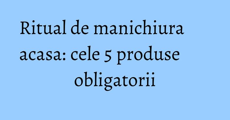 Ritual de manichiura acasa: cele 5 produse obligatorii