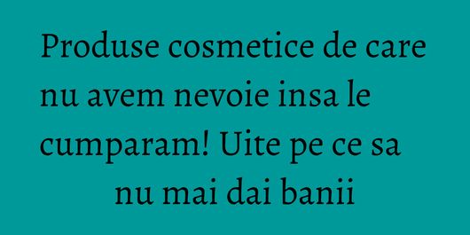 Produse cosmetice de care nu avem nevoie insa le cumparam! Uite pe ce sa nu mai dai banii