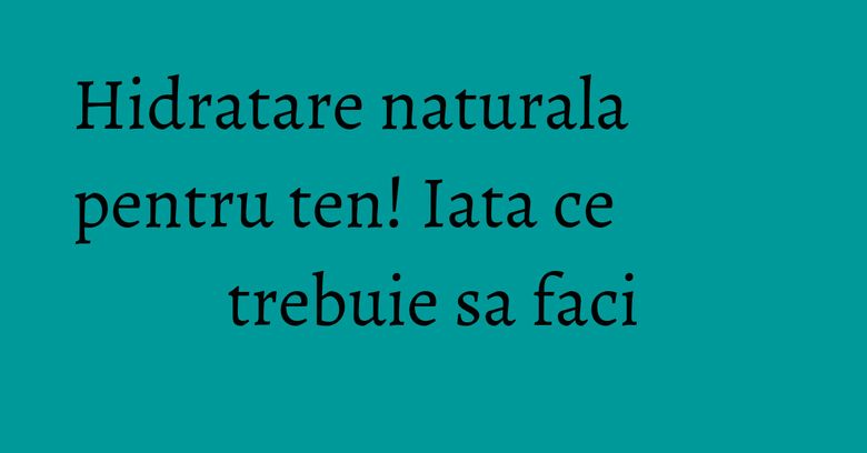 Hidratare naturala pentru ten! Iata ce trebuie sa faci Hidratare naturala pentru ten! Iata ce trebuie sa faci