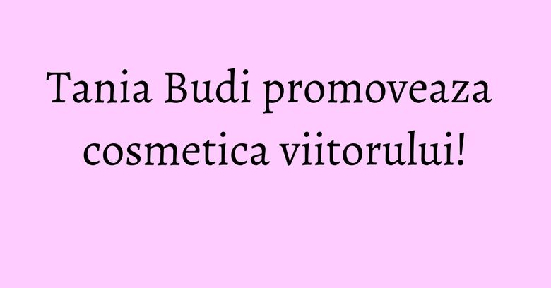 Tania Budi promoveaza cosmetica viitorului! Tania Budi promoveaza cosmetica viitorului!
