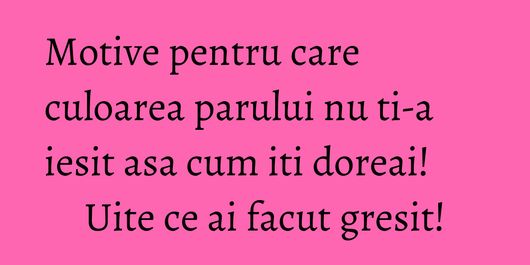 Motive pentru care culoarea parului nu ti-a iesit asa cum iti doreai! Uite ce ai facut gresit!