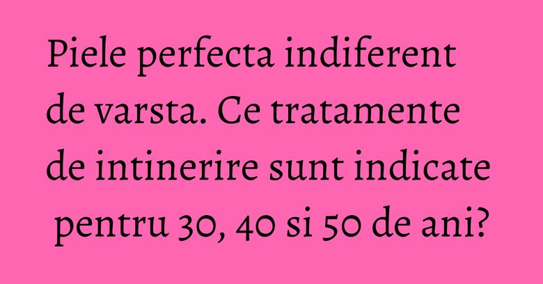 Piele perfecta indiferent de varsta. Ce tratamente de intinerire sunt indicate pentru 30, 40 si 50 de ani? Piele perfecta indiferent de varsta. Ce tratamente de intinerire sunt indicate pentru 30, 40 si 50 de ani?