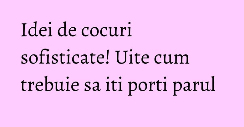 Idei de cocuri sofisticate! Uite cum trebuie sa iti porti parul Idei de cocuri sofisticate! Uite cum trebuie sa iti porti parul