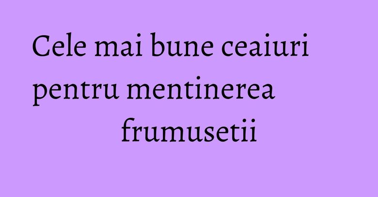 Cele mai bune ceaiuri pentru mentinerea frumusetii Cele mai bune ceaiuri pentru mentinerea frumusetii