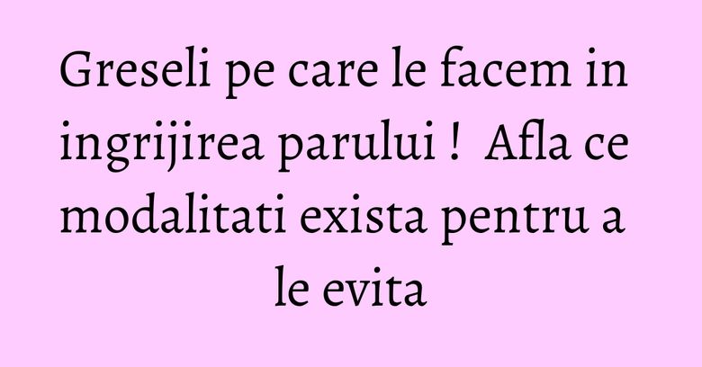 Greseli pe care le facem in ingrijirea parului !  Afla ce modalitati exista pentru a le evita