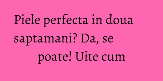 Piele perfecta in doua saptamani? Da, se poate! Uite cum