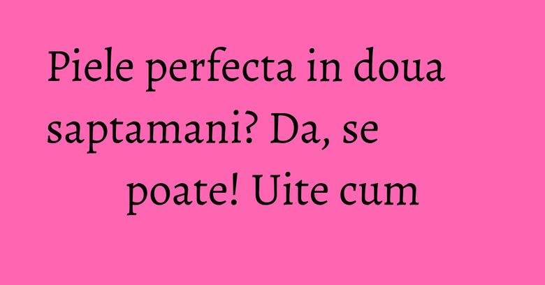 Piele perfecta in doua saptamani? Da, se poate! Uite cum Piele perfecta in doua saptamani? Da, se poate! Uite cum