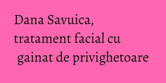 Dana Savuica, tratament facial cu gainat de privighetoare