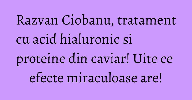 Razvan Ciobanu, tratament cu acid hialuronic si proteine din caviar! Uite ce efecte miraculoase are!