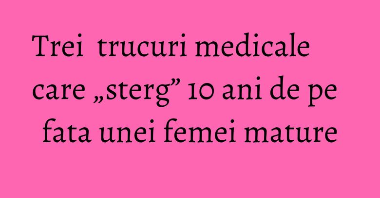 Trei  trucuri medicale care „sterg” 10 ani de pe fata unei femei mature