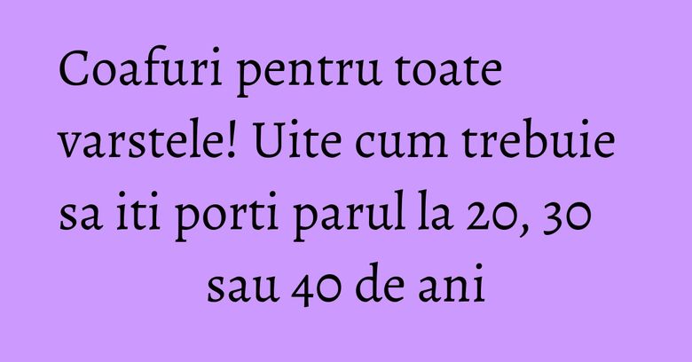 Coafuri pentru toate varstele! Uite cum trebuie sa iti porti parul la 20, 30 sau 40 de ani