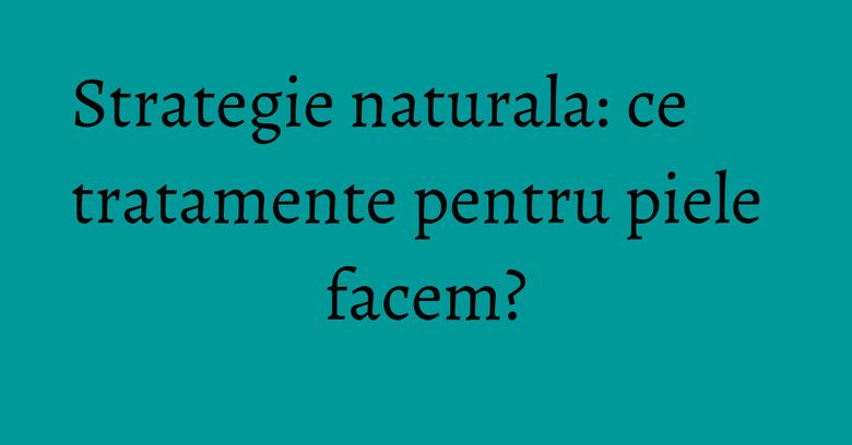 Strategie naturala: ce tratamente pentru piele facem? Strategie naturala: ce tratamente pentru piele facem?