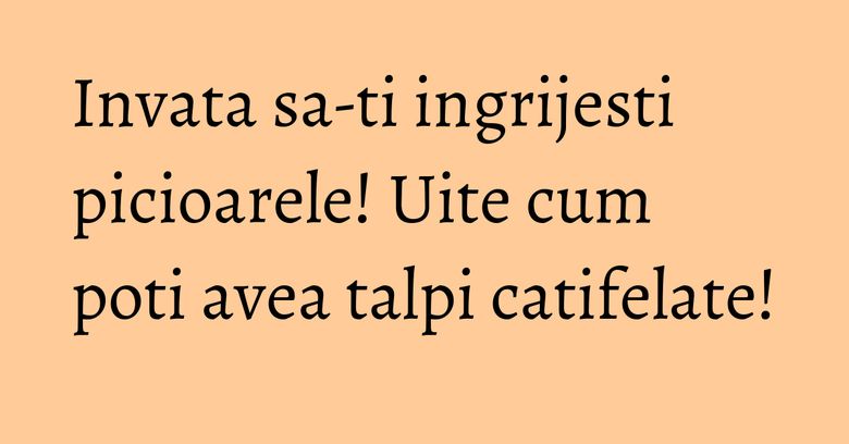 Invata sa-ti ingrijesti picioarele! Uite cum poti avea talpi catifelate! Invata sa-ti ingrijesti picioarele! Uite cum poti avea talpi catifelate!