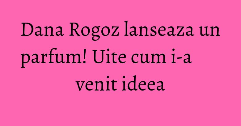 Dana Rogoz lanseaza un parfum! Uite cum i-a venit ideea