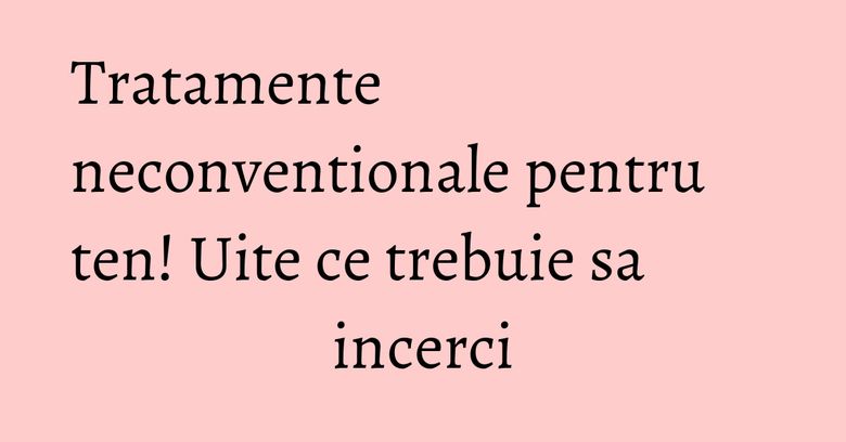 Tratamente neconventionale pentru ten! Uite ce trebuie sa incerci Tratamente neconventionale pentru ten! Uite ce trebuie sa incerci