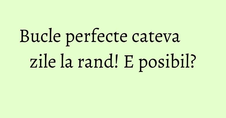 Bucle perfecte cateva zile la rand! E posibil?