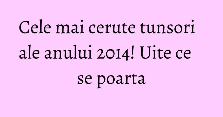 Cele mai cerute tunsori ale anului 2014! Uite ce se poarta Cele mai cerute tunsori ale anului 2014! Uite ce se poarta