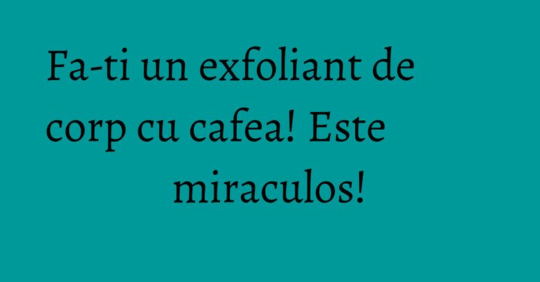 Fa-ti un exfoliant de corp cu cafea! Este miraculos! Fa-ti un exfoliant de corp cu cafea! Este miraculos!