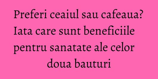 Preferi ceaiul sau cafeaua? Iata care sunt beneficiile pentru sanatate ale celor doua bauturi