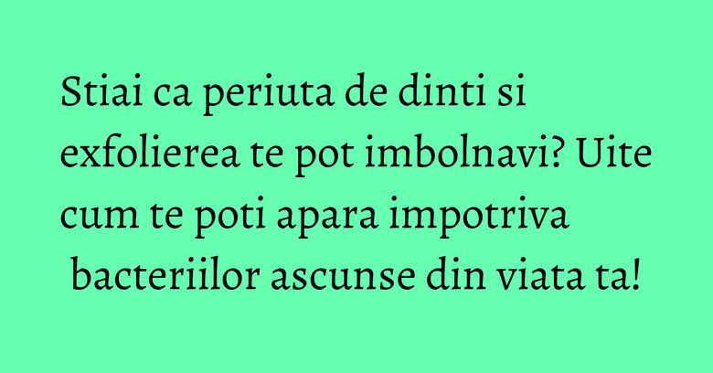 Stiai ca periuta de dinti si exfolierea te pot imbolnavi? Uite cum te poti apara impotriva bacteriilor ascunse din viata ta!
