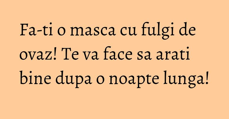 Fa-ti o masca cu fulgi de ovaz! Te va face sa arati bine dupa o noapte lunga! Fa-ti o masca cu fulgi de ovaz! Te va face sa arati bine dupa o noapte lunga!