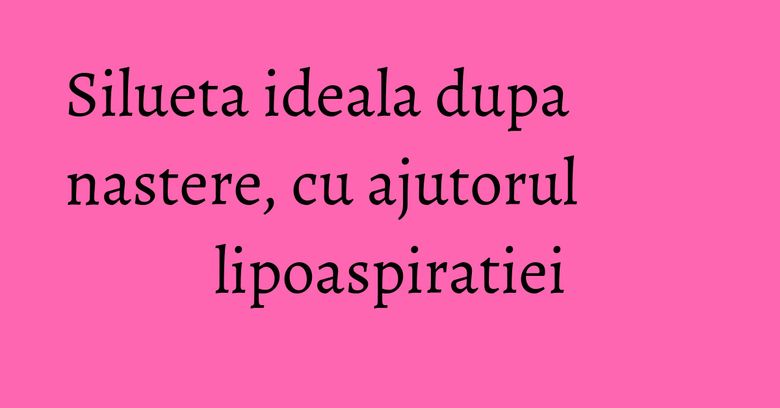 Silueta ideala dupa nastere, cu ajutorul lipoaspiratiei Silueta ideala dupa nastere, cu ajutorul lipoaspiratiei