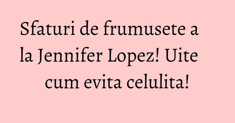 Sfaturi de frumusete a la Jennifer Lopez! Uite cum evita celulita!