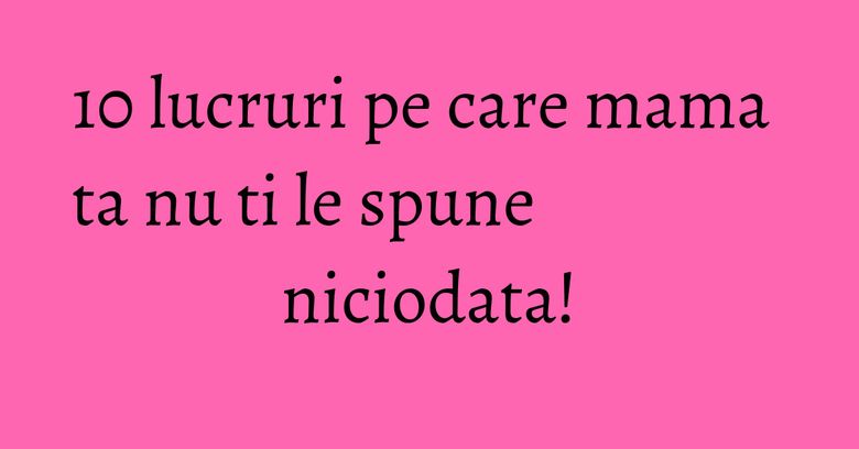10 lucruri pe care mama ta nu ti le spune niciodata! 10 lucruri pe care mama ta nu ti le spune niciodata!
