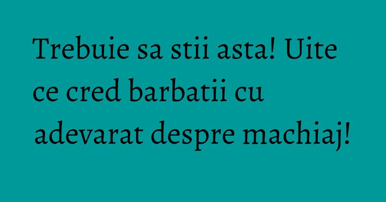 Trebuie sa stii asta! Uite ce cred barbatii cu adevarat despre machiaj! Trebuie sa stii asta! Uite ce cred barbatii cu adevarat despre machiaj!