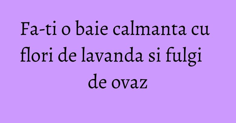 Fa-ti o baie calmanta cu flori de lavanda si fulgi de ovaz Fa-ti o baie calmanta cu flori de lavanda si fulgi de ovaz